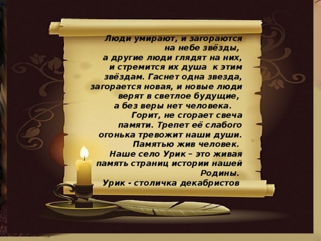 Люди умирают, и загораются на небе звёзды, а другие люди глядят на них, и стремится их душа к этим звёздам. Гаснет одна звезда, загорается новая, и новые люди верят в светлое будущие, а без веры нет человека.  Горит, не сгорает свеча памяти. Трепет её слабого огонька тревожит наши души. Памятью жив человек. Наше село Урик – это живая память страниц истории нашей Родины. Урик - столичка декабристов 