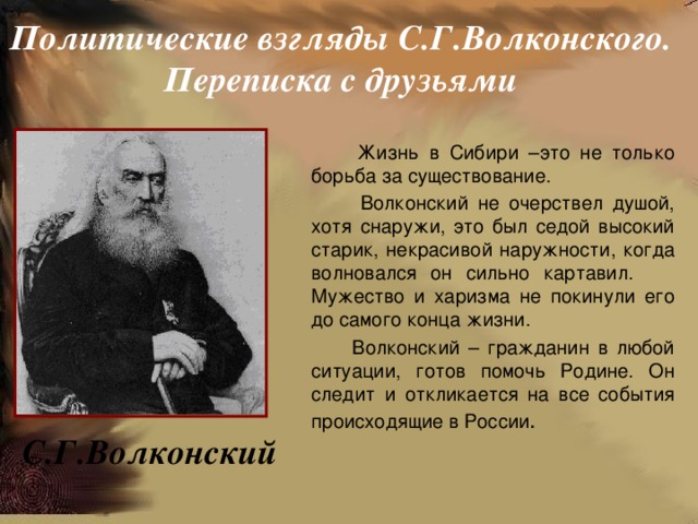 Политические взгляды С.Г.Волконского. Переписка с друзьями  Жизнь в Сибири –это не только борьба за существование.  Волконский не очерствел душой, хотя снаружи, это был седой высокий старик, некрасивой наружности, когда волновался он сильно картавил. Мужество и харизма не покинули его до самого конца жизни.  Волконский – гражданин в любой ситуации, готов помочь Родине. Он следит и откликается на все события происходящие в России . С.Г.Волконский 