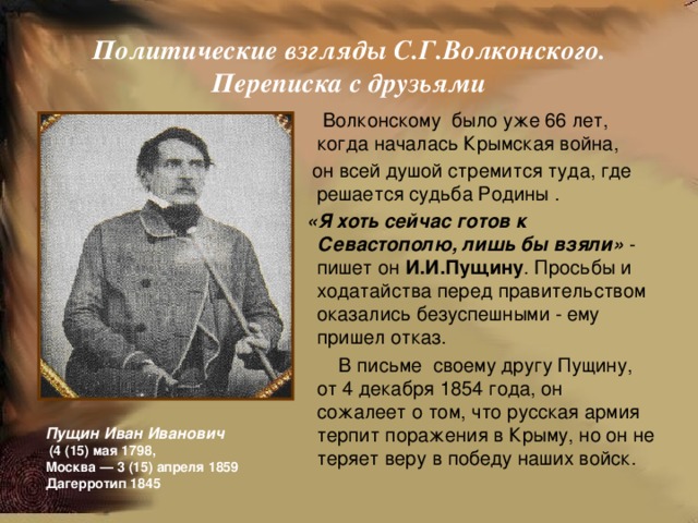  Политические взгляды С.Г.Волконского.  Переписка с друзьями    Волконскому было уже 66 лет, когда началась Крымская война,  он всей душой стремится туда, где решается судьба Родины .  «Я хоть сейчас готов к Севастополю, лишь бы взяли» - пишет он И.И.Пущину . Просьбы и ходатайства перед правительством оказались безуспешными - ему пришел отказ.  В письме своему другу Пущину, от 4 декабря 1854 года, он сожалеет о том, что русская армия терпит поражения в Крыму, но он не теряет веру в победу наших войск.  Пущин Иван Иванович  (4 (15) мая 1798, Москва — 3 (15) апреля 1859  Дагерротип 1845 