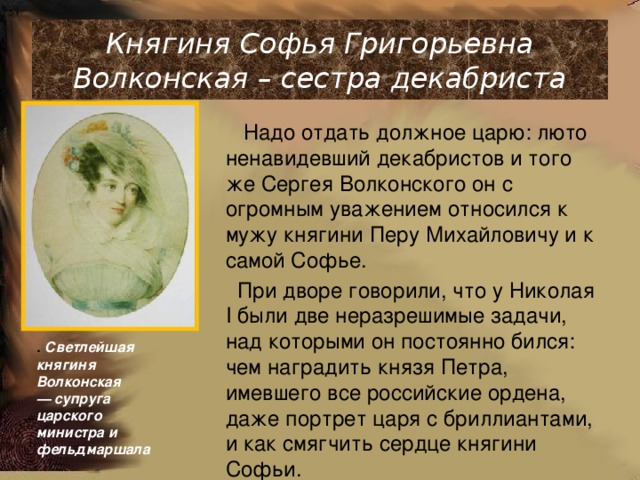 Княгиня Софья Григорьевна Волконская – сестра декабриста  Надо отдать должное царю: люто ненавидевший декабристов и того же Сергея Волконского он с огромным уважением относился к мужу княгини Перу Михайловичу и к самой Софье.  При дворе говорили, что у Николая I были две неразрешимые задачи, над которыми он постоянно бился: чем наградить князя Петра, имевшего все российские ордена, даже портрет царя с бриллиантами, и как смягчить сердце княгини Софьи. . Светлейшая княгиня Волконская  — супруга царского министра и  фельдмаршала 