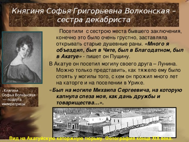 Княгиня Софья Григорьевна Волконская – сестра декабриста  Посетили с сестрою места бывшего заключения, конечно это было очень грустно, заставляла открывать старые душевные раны. «Много я объездил, был в Чите, был в Благодатном, был в Акатуе» - пишет он Пущину. В Акатуе он посетил могилу своего друга – Лунина. Можно только представить, как тяжело ему было стоять у могилы того, с кем он прожил много лет на каторге и на поселении в Урике. « Был на могиле Михаила Сергеевича, на которую капнула слеза моя, как дань дружбы и товарищества…». . Княгиня Софья Волконская  — подруга императрицы Вид на Акатуйскую каторжную тюрьму. Фотография конца XIX века. 