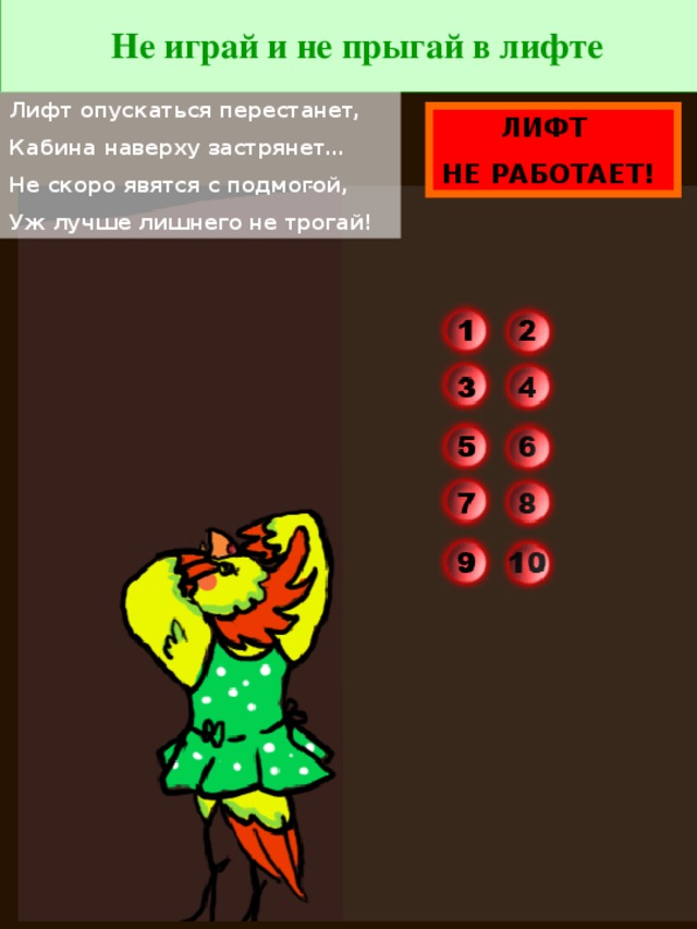 Не играй и не прыгай в лифте Лифт опускаться перестанет, Кабина наверху застрянет… Не скоро явятся с подмогой, Уж лучше лишнего не трогай! ЛИФТ НЕ РАБОТАЕТ!