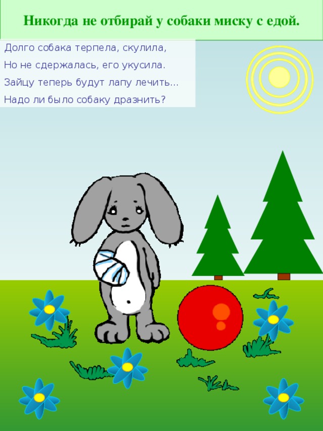 Никогда не отбирай у собаки миску с едой. Долго собака терпела, скулила, Но не сдержалась, его укусила. Зайцу теперь будут лапу лечить… Надо ли было собаку дразнить?