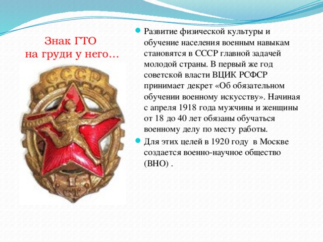 Знак ГТО  на груди у него… Развитие физической культуры и обучение населения военным навыкам становятся в СССР главной задачей молодой страны. В первый же год советской власти ВЦИК РСФСР принимает декрет «Об обязательном обучении военному искусству». Начиная с апреля 1918 года мужчины и женщины от 18 до 40 лет обязаны обучаться военному делу по месту работы. Для этих целей в 1920 году в Москве создается военно-научное общество (ВНО) . 