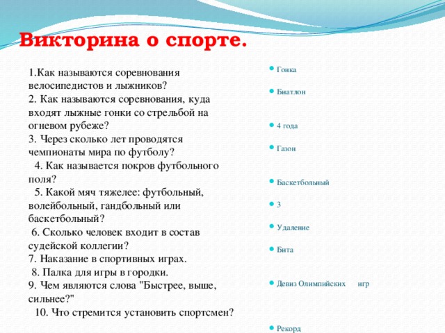 Викторина о спорте.   Гонка Биатлон 4 года Газон Баскетбольный 3 Удаление Бита Девиз Олимпийских игр Рекорд 1.Как называются соревнования велосипедистов и лыжников? 2. Как называются соревнования, куда входят лыжные гонки со стрельбой на огневом рубеже?  3. Через сколько лет проводятся чемпионаты мира по футболу?   4. Как называется покров футбольного поля?   5. Какой мяч тяжелее: футбольный, волейбольный, гандбольный или баскетбольный?  6. Сколько человек входит в состав судейской коллегии?  7. Наказание в спортивных играх.  8. Палка для игры в городки.  9. Чем являются слова 