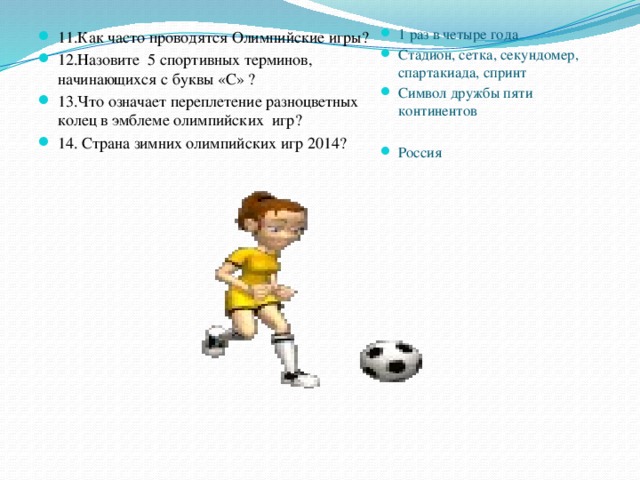 11.Как часто проводятся Олимпийские игры? 12.Назовите 5 спортивных терминов, начинающихся с буквы «С» ? 13.Что означает переплетение разноцветных колец в эмблеме олимпийских игр? 14. Страна зимних олимпийских игр 2014?  1 раз в четыре года Стадион, сетка, секундомер, спартакиада, спринт Символ дружбы пяти континентов   Россия 
