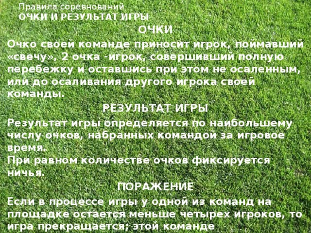 Правила соревнований  ОЧКИ И РЕЗУЛЬТАТ ИГРЫ   ОЧКИ Очко своей команде приносит игрок, поймавший «свечу», 2 очка -игрок, совершивший полную перебежку и оставшись при этом не осаленным, или до осаливания другого игрока своей команды. РЕЗУЛЬТАТ ИГРЫ Результат игры определяется по наибольшему числу очков, набранных командой за игровое время.  При равном количестве очков фиксируется ничья. ПОРАЖЕНИЕ Если в процессе игры у одной из команд на площадке остается меньше четырех игроков, то игра прекращается; этой команде засчитывается поражение.  