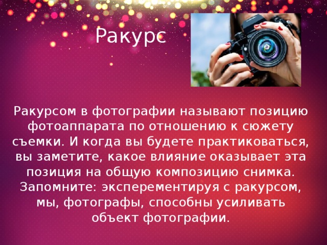 Ракурс Ракурсом в фотографии называют позицию фотоаппарата по отношению к сюжету съемки. И когда вы будете практиковаться, вы заметите, какое влияние оказывает эта позиция на общую композицию снимка. Запомните: эксперементируя с ракурсом, мы, фотографы, способны усиливать объект фотографии. 