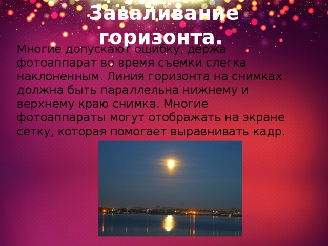 Заваливание горизонта.   Многие допускают ошибку, держа фотоаппарат во время съемки слегка наклоненным. Линия горизонта на снимках должна быть параллельна нижнему и верхнему краю снимка. Многие фотоаппараты могут отображать на экране сетку, которая помогает выравнивать кадр. 