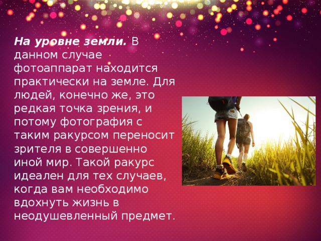 На уровне земли. В данном случае фотоаппарат находится практически на земле. Для людей, конечно же, это редкая точка зрения, и потому фотография с таким ракурсом переносит зрителя в совершенно иной мир. Такой ракурс идеален для тех случаев, когда вам необходимо вдохнуть жизнь в неодушевленный предмет. 
