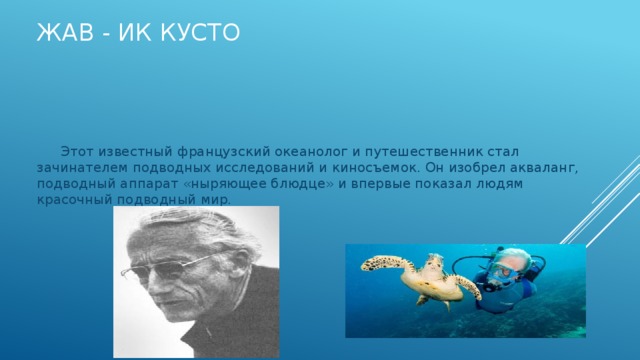 Жав - Ик Кусто  Этот известный французский океанолог и путешественник стал зачинателем подводных исследований и киносъемок. Он изобрел акваланг, подводный аппарат «ныряющее блюдце» и впервые показал людям красочный подводный мир. 