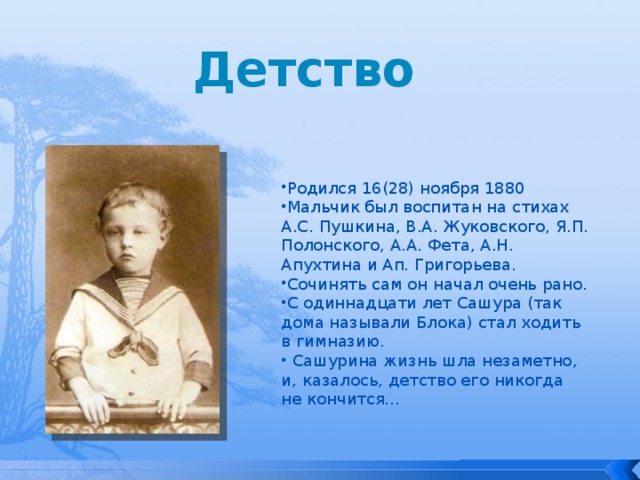 Детство Родился 16(28) ноября 1880 Мальчик был воспитан на стихах А.С. Пушкина, В.А. Жуковского, Я.П. Полонского, А.А. Фета, А.Н. Апухтина и Ап. Григорьева. Сочинять сам он начал очень рано. С одиннадцати лет Сашура (так дома называли Блока) стал ходить в гимназию.  Сашурина жизнь шла незаметно, и, казалось, детство его никогда не кончится… 