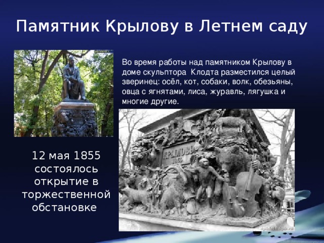 Памятник Крылову в Летнем саду Во время работы над памятником Крылову в доме скульптора Клодта разместился целый зверинец: осёл, кот, собаки, волк, обезьяны, овца с ягнятами, лиса, журавль, лягушка и многие другие. 12 мая 1855 состоялось открытие в торжественной обстановке .