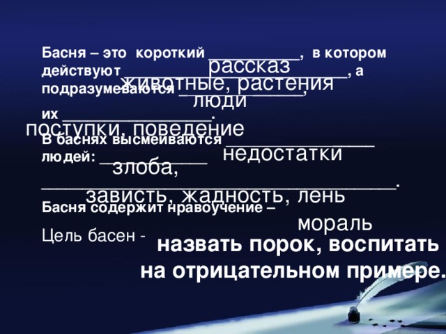 Басня – это короткий ___________, в котором действуют ___________________________, а подразумеваются _ ________ ______, их __________________. В баснях высмеиваются _____________ _____ людей: _____________ ___________________________________________. Басня содержит нравоучение – Цель басен -  рассказ животные, растения люди поступки, поведение недостатки злоба, зависть, жадность, лень мораль  назвать порок, воспитать на отрицательном примере.