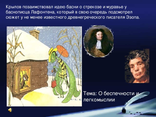 Крылов позаимствовал идею басни о стрекозе и муравье у баснописца Лафонтена, который в свою очередь подсмотрел сюжет у не менее известного древнегреческого писателя Эзопа. Тема: О беспечности и легкомыслии