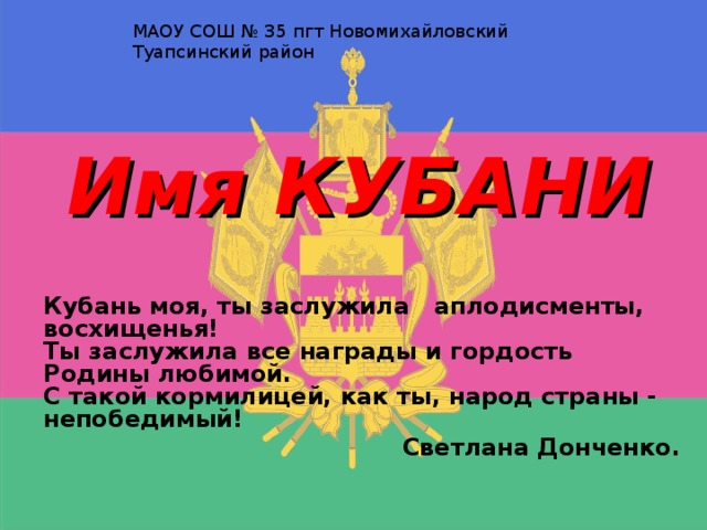МАОУ СОШ № 35 пгт Новомихайловский Туапсинский район Имя КУБАНИ Кубань моя, ты заслужила   аплодисменты, восхищенья!                          Ты заслужила все награды и гордость Родины любимой.  С такой кормилицей, как ты, народ страны - непобедимый! Светлана Донченко.     Учитель Грушникова Ольга Леонидовна 