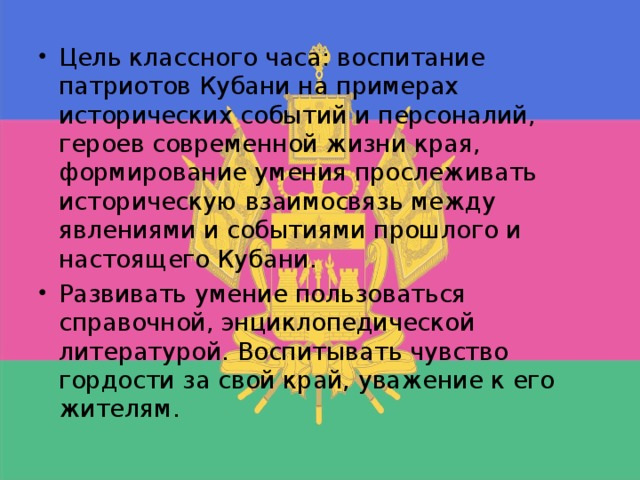 Цель классного часа: воспитание патриотов Кубани на примерах исторических событий и персоналий, героев современной жизни края, формирование умения прослеживать историческую взаимосвязь между явлениями и событиями прошлого и настоящего Кубани. Развивать умение пользоваться справочной, энциклопедической литературой. Воспитывать чувство гордости за свой край, уважение к его жителям.  