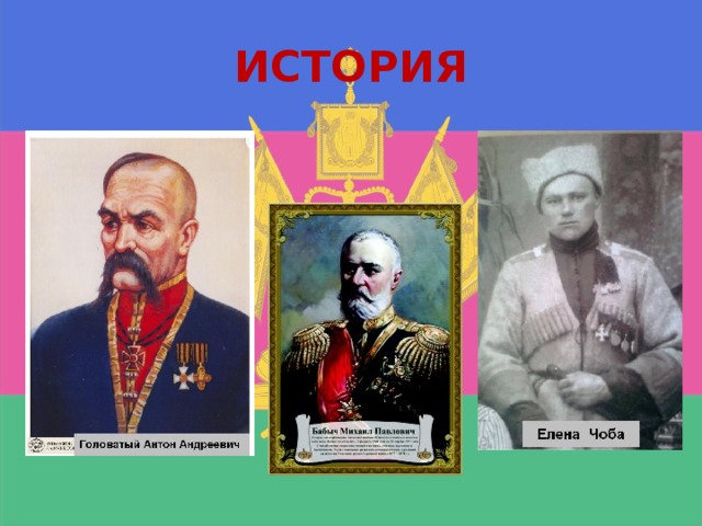 ИСТОРИЯ Антон Андреевич Головатый - казачий атаман, войсковой судья, один из основателей Черноморского казачьего войска. Михаил Павлович Бабыч исполнял свой ответственный долг и укреплял на Кубани экономику и нравственность. За короткий срок им много было сделано общекультурных, добрых дел. Казаки называли атамана «ридный Батько», так как каждый казак лично на себе ощущал его заботу, его радение. Общекультурную деятельность М. Бабыча ценило не только русское население. Его глубоко уважали и другие народности, жившие на Кубани. Только благодаря его заботам и стараниям было начато строительство Черноморско-Кубанской железной дороги, начато наступление на кубанские плавни. Елена Чоба Кубанская казачка, под именем Михаила Чоба сражалась на фронтах Первой мировой войны. Награждена Георгиевскими медалями 3-й и 4-й степеней, Георгиевским крестом 4-й степени.  