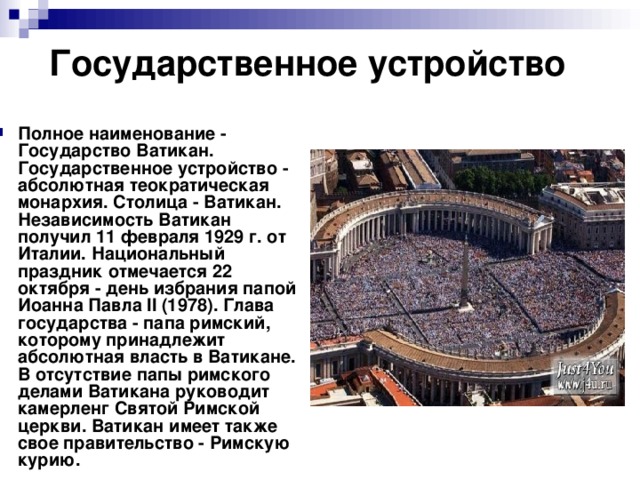 Государственное устройство Полное наименование - Государство Ватикан. Государственное устройство - абсолютная теократическая монархия. Столица - Ватикан. Независимость Ватикан получил 11 февраля 1929 г. от Италии. Национальный праздник отмечается 22 октября - день избрания папой Иоанна Павла II (1978). Глава государства - папа римский, которому принадлежит абсолютная власть в Ватикане. В отсутствие папы римского делами Ватикана руководит камерленг Святой Римской церкви. Ватикан имеет также свое правительство - Римскую курию. 