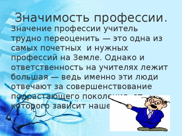 Значимость профессии. Значение профессии учитель трудно переоценить — это одна из самых почетных  и нужных профессий на Земле. Однако и ответственность на учителях лежит большая — ведь именно эти люди отвечают за совершенствование подрастающего поколения, от которого зависит наше будущее!  