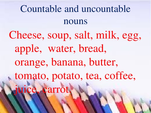 Countable and uncountable nouns Cheese, soup, salt, milk, egg, apple, water, bread, orange, banana, butter, tomato, potato, tea, coffee, juice, carrot. 