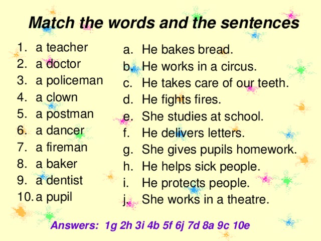 Match the words and the sentences a teacher a doctor a policeman a clown a postman a dancer a fireman a baker a dentist a pupil He bakes bread. He works in a circus. He takes care of our teeth. He fights fires. She studies at school. He delivers letters. She gives pupils homework. He helps sick people. He protects people. She works in a theatre.   Answers: 1g 2h 3i 4b 5f 6j 7d 8a 9c 10e 
