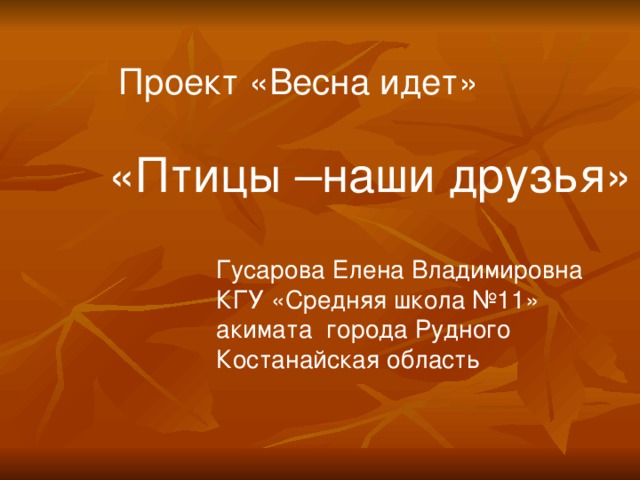  Проект «Весна идет» «Птицы –наши друзья» Гусарова Елена Владимировна КГУ «Средняя школа №11» акимата города Рудного Костанайская область 