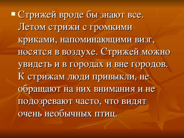 Стрижей вроде бы знают все. Летом стрижи с громкими криками, напоминающими визг, носятся в воздухе. Стрижей можно увидеть и в городах и вне городов. К стрижам люди привыкли, не обращают на них внимания и не подозревают часто, что видят очень необычных птиц.  