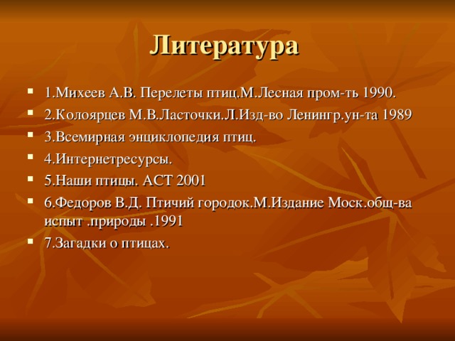 Литература 1.Михеев А.В. Перелеты птиц.М.Лесная пром-ть 1990. 2.Колоярцев М.В.Ласточки.Л.Изд-во Ленингр.ун-та 1989 3.Всемирная энциклопедия птиц. 4.Интернетресурсы. 5.Наши птицы. АСТ 2001 6.Федоров В.Д. Птичий городок.М.Издание Моск.общ-ва испыт .природы .1991 7.Загадки о птицах. 