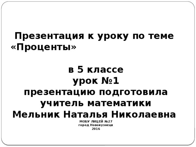   Презентация к уроку по теме  «Проценты»  в 5 классе  урок №1  презентацию подготовила  учитель математики  Мельник Наталья Николаевна  МОБУ ЛИЦЕЙ №27  город Новокузнецк  2016   