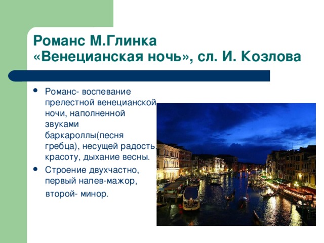 Романс М.Глинка «Венецианская ночь», сл. И. Козлова Романс- воспевание прелестной венецианской ночи, наполненной звуками баркароллы(песня гребца), несущей радость, красоту, дыхание весны. Строение двухчастно, первый напев-мажор,  второй- минор.  