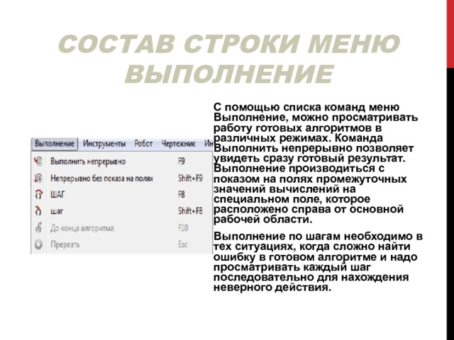 СОСТАВ СТРОКИ МЕНЮ ВЫПОЛНЕНИЕ С помощью списка команд меню Выполнение, можно просматривать работу готовых алгоритмов в различных режимах. Команда Выполнить непрерывно позволяет увидеть сразу готовый результат. Выполнение производиться с показом на полях промежуточных значений вычислений на специальном поле, которое расположено справа от основной рабочей области. Выполнение по шагам необходимо в тех ситуациях, когда сложно найти ошибку в готовом алгоритме и надо просматривать каждый шаг последовательно для нахождения неверного действия. 