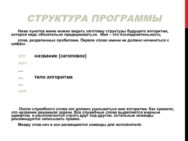 СТРУКТУРА ПРОГРАММЫ  Ниже пунктов меню можно видеть заготовку структуры будущего алгоритма, которой надо обязательно придерживаться. Имя – это последовательность  слов, разделенных пробелами. Первое слово имени не должно начинаться с цифры.  алг название (заголовок)  нач … … тело алгоритма …  кон   Около служебного слова алг должно указываться имя алгоритма. Как правило, это название решаемой задачи. Все служебные слова выделяются жирным шрифтом. и располагаются строго друг под другом, остальные команды рекомендуется записывать правее.  Между слов нач и кон размещаются команды для исполнителя. 