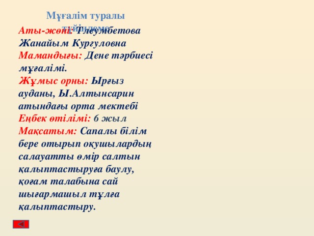 Мұғалім туралы түйіндеме Аты-жөні: Тлеумбетова Жанайым Кургуловна Мамандығы: Дене тәрбиесі мұғалімі. Жұмыс орны: Ырғыз ауданы, Ы.Алтынсарин атындағы орта мектебі Еңбек өтілімі: 6 жыл Мақсатым: Сапалы білім бере отырып оқушылардың салауатты өмір салтын қалыптастыруға баулу, қоғам талабына сай шығармашыл тұлға қалыптастыру. 