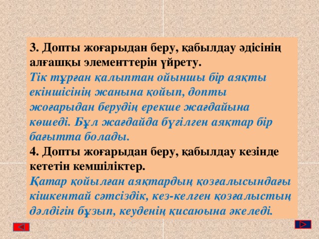 3. Допты жоғарыдан беру, қабылдау әдісінің алғашқы элементтерін үйрету. Тік тұрған қалыптан ойыншы бір аяқты екіншісінің жанына қойып, допты жоғарыдан берудің ерекше жағдайына көшеді. Бұл жағдайда бүгілген аяқтар бір бағытта болады. 4. Допты жоғарыдан беру, қабылдау кезінде кететін кемшіліктер. Қатар қойылған аяқтардың қозғалысындағы кішкентай сәтсіздік, кез-келген қозғалыстың дәлдігін бұзып, кеуденің қисаюына әкеледі. 
