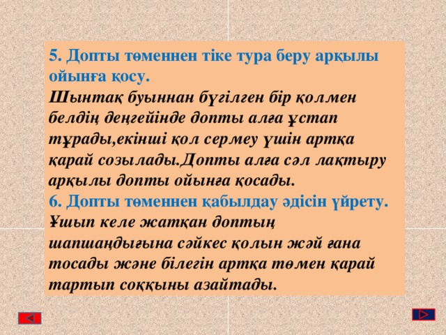 5. Допты төменнен тіке тура беру арқылы ойынға қосу. Шынтақ буыннан бүгілген бір қолмен белдің деңгейінде допты алға ұстап тұрады,екінші қол сермеу үшін артқа қарай созылады.Допты алға сәл лақтыру арқылы допты ойынға қосады. 6. Допты төменнен қабылдау әдісін үйрету.  Ұшып келе жатқан доптың шапшаңдығына сәйкес қолын жәй ғана тосады және білегін артқа төмен қарай тартып соққыны азайтады. 