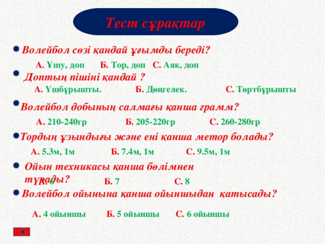 Тест сұрақтар Волейбол сөзі қандай ұғымды береді? А. Ұшу, доп Б. Тор, доп С. Аяқ, доп Доптың пішіні қандай ? А. Үшбұрышты. Б. Дөңгелек. С. Төртбұрышты Волейбол добының салмағы қанша грамм? А. 210-240гр Б. 205-220гр С. 260-280гр Тордың ұзындығы және ені қанша метор болады? А. 5.3м, 1м Б. 7.4м, 1м С. 9.5м, 1м Ойын техникасы қанша бөлімнен түрады? А. 6 Б. 7 С. 8 Волейбол ойынына қанша ойыншыдан қатысады? А. 4 ойыншы Б. 5 ойыншы С. 6 ойыншы 