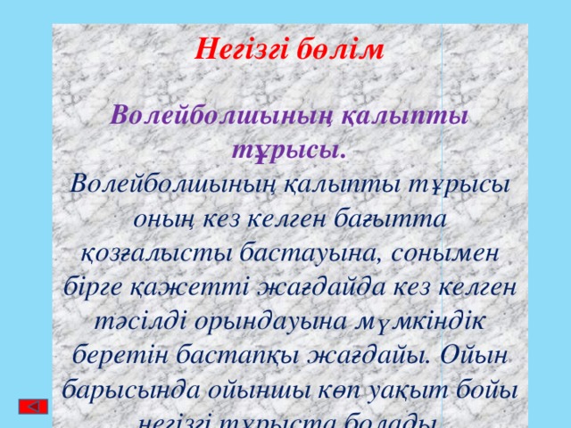 Негізгі бөлім  Волейболшының қалыпты тұрысы. Волейболшының қалыпты тұрысы оның кез келген бағытта қозғалысты бастауына, сонымен бірге қажетті жағдайда кез келген тәсілді орындауына мүмкіндік беретін бастапқы жағдайы. Ойын барысында ойыншы көп уақыт бойы негізгі тұрыста болады . 