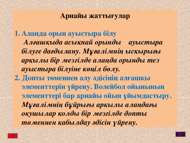 Арнайы жаттығулар  Алаңда орын ауыстыра білу  Алғашқыда асықпай орынды ауыстыра білуге дағдылану. Мұғалімнің ысқырығы арқылы бір мезгілде алаңда орынды тез ауыстыра білуіне көңіл бөлу. 2. Допты төменнен алу әдісінің алғашқы элементтерін үйрену. Волейбол ойынының элементтері бар арнайы ойын ұйымдастыру.  Мұғалімнің бұйрығы арқылы алаңдағы оқушылар қолды бір мезгілде допты төменнен қабылдау әдісін үйрену. 