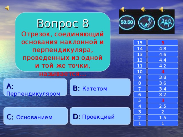 Вопрос 8 Отрезок, соединяющий основания наклонной и перпендикуляра, проведенных из одной и той же точки, называется… 15 5 14 4.8 4.6 13 4.4 12 4.2 11 10 4 3.8 9 A :  Перпендикуляром B :  Катетом 8 3.6 7 3.4 3.2 6 3 5 2.5 4 C :  Основанием D :  Проекцией 2 3 1.5 2 1 1 