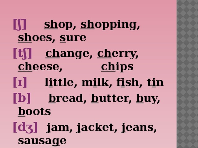 [ʃ] sh op, sh opping, sh oes, s ure [tʃ] ch ange, ch erry, ch eese, ch ips [ɪ] l i ttle, m i lk, f i sh, t i n [b] b read, b utter, b uy, b oots [d ʒ ] j am, j acket, j eans, sausa g e    