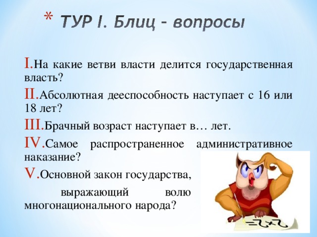 На какие ветви власти делится государственная власть? Абсолютная дееспособность наступает с 16 или 18 лет? Брачный возраст наступает в… лет. Самое распространенное административное наказание? Основной закон государства,  выражающий волю Российского многонационального народа? 