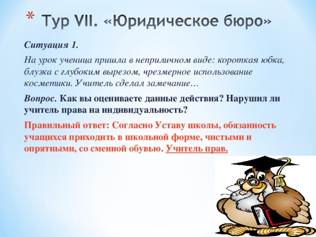Ситуация 1. На урок ученица пришла в неприличном виде: короткая юбка, блузка с глубоким вырезом, чрезмерное использование косметики. Учитель сделал замечание… Вопрос.  Как вы оцениваете данные действия? Нарушил ли учитель права на индивидуальность? Правильный ответ: Согласно Уставу школы, обязанность учащихся приходить в школьной форме, чистыми и опрятными, со сменной обувью. Учитель прав. 