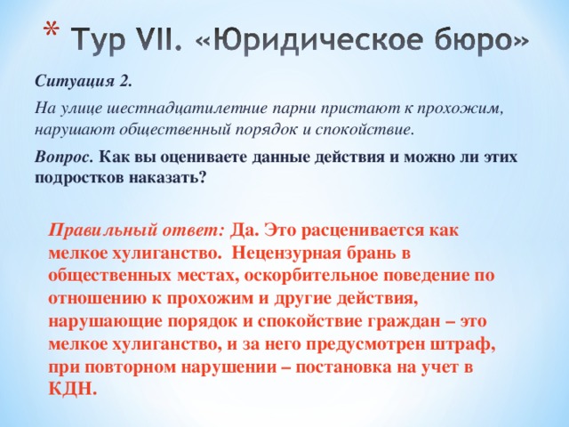 Ситуация 2. На улице шестнадцатилетние парни пристают к прохожим, нарушают общественный порядок и спокойствие. Вопрос.  Как вы оцениваете данные действия и можно ли этих подростков наказать?  Правильный ответ: Да. Это расценивается как мелкое хулиганство. Нецензурная брань в общественных местах, оскорбительное поведение по отношению к прохожим и другие действия, нарушающие порядок и спокойствие граждан – это мелкое хулиганство, и за него предусмотрен штраф, при повторном нарушении – постановка на учет в КДН.  
