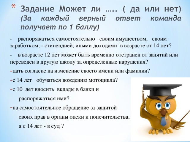 - распоряжаться самостоятельно своим имуществом, своим заработком, - стипендией, иными доходами в возрасте от 14 лет? - в возрасте 12 лет может быть временно отстранен от занятий или переведен в другую школу за определенные нарушения? дать согласие на изменение своего имени или фамилии? с 14 лет обучаться вождению мотоцикла? с 10 лет вносить вклады в банки и  распоряжаться ими? на самостоятельное обращение за защитой  своих прав в органы опеки и попечительства,  а с 14 лет - в суд ? 