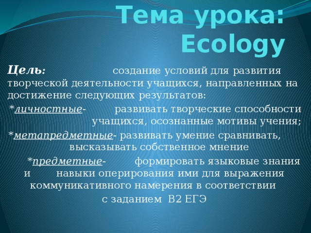 Тема урока: Ecology Цель : создание условий для развития творческой деятельности учащихся, направленных на достижение следующих результатов: * личностные - развивать творческие способности учащихся, осознанные мотивы учения; * метапредметные - развивать умение сравнивать, высказывать собственное мнение  * предметные - формировать языковые знания и навыки оперирования ими для выражения коммуникативного намерения в соответствии с заданием B2 ЕГЭ 