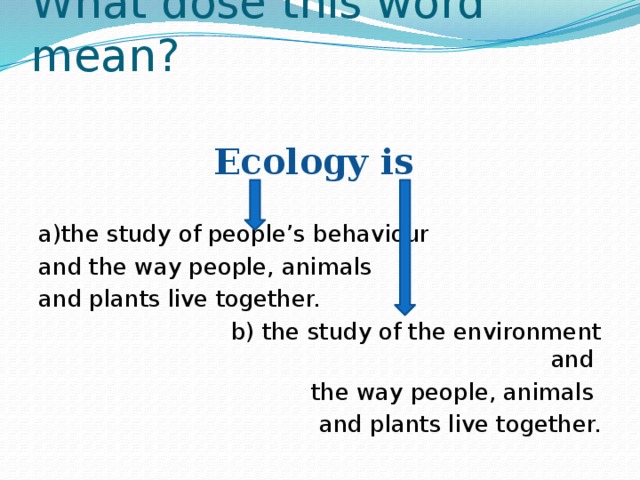 What dose this word mean? Ecology is a)the study of people’s behaviour and the way people, animals and plants live together.  b) the study of the environment and the way people, animals and plants live together. 