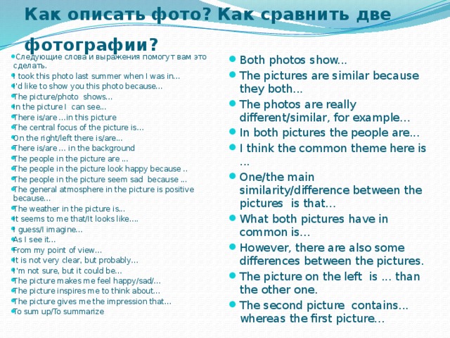 Как описать фото? Как сравнить две фотографии?     Следующие слова и выражения помогут вам это сделать. I took this photo last summer when I was in... I'd like to show you this photo because... The picture/photo  shows... In the picture I  can see... There is/are ...in this picture The central focus of the picture is… On the right/left there is/are... There is/are ... in the background The people in the picture are ... The people in the picture look happy because .. The people in the picture seem sad  because ... The general atmosphere in the picture is positive because... The weather in the picture is... It seems to me that/It looks like…. I guess/I imagine… As I see it… From my point of view… It is not very clear, but probably… I’m not sure, but it could be… The picture makes me feel happy/sad/… The picture inspires me to think about… The picture gives me the impression that… To sum up/To summarize   Both photos show... The pictures are similar because they both... The photos are really different/similar, for example... In both pictures the people are... I think the common theme here is ... One/the main  similarity/difference between the pictures  is that... What both pictures have in common is... However, there are also some differences between the pictures. The picture on the left  is ... than the other one. The second picture  contains...  whereas the first picture... 