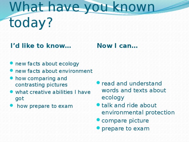 What have you known today? I’d like to know… Now I can… new facts about ecology new facts about environment how comparing and contrasting pictures what creative abilities I have got  how prepare to exam read and understand words and texts about ecology talk and ride about environmental protection compare picture prepare to exam 