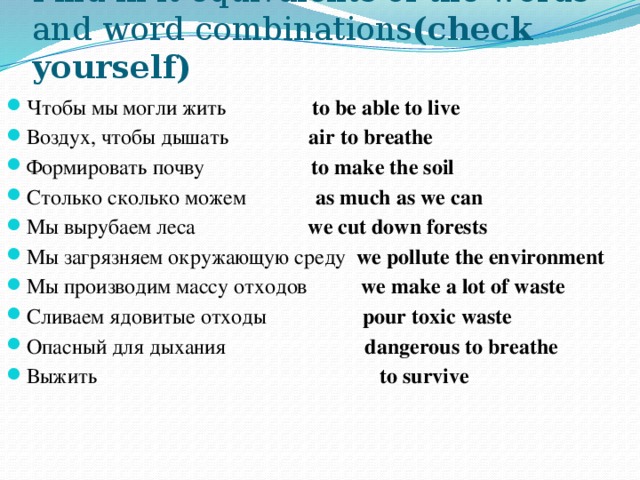 Find in it equivalents of the words and word combinations (check yourself) Чтобы мы могли жить to be able to live Воздух, чтобы дышать air to breathe Формировать почву to make the soil Столько сколько можем as much as we can Мы вырубаем леса we cut down forests Мы загрязняем окружающую среду we pollute the environment Мы производим массу отходов we make a lot of waste Сливаем ядовитые отходы pour toxic waste Опасный для дыхания dangerous to breathe Выжить to survive 